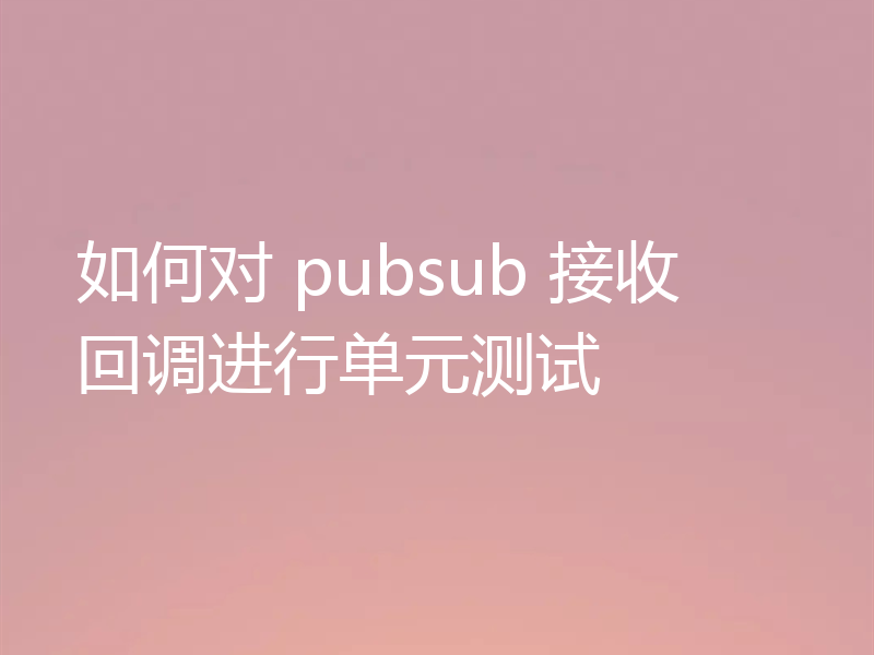 如何对 pubsub 接收回调进行单元测试