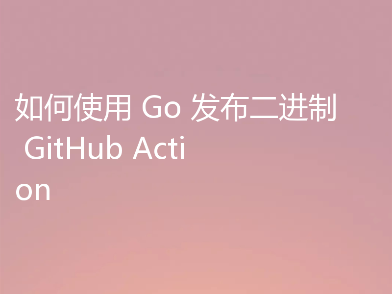 如何使用 Go 发布二进制 GitHub Action