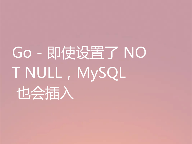 Go - 即使设置了 NOT NULL，MySQL 也会插入