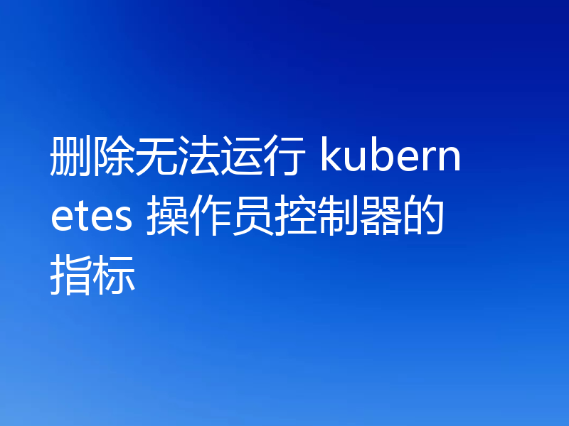 删除无法运行 kubernetes 操作员控制器的指标