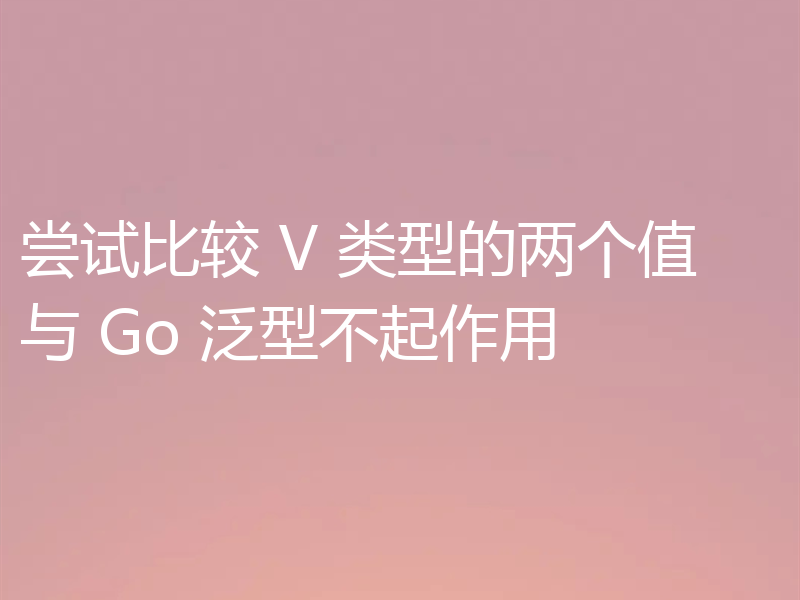 尝试比较 V 类型的两个值与 Go 泛型不起作用