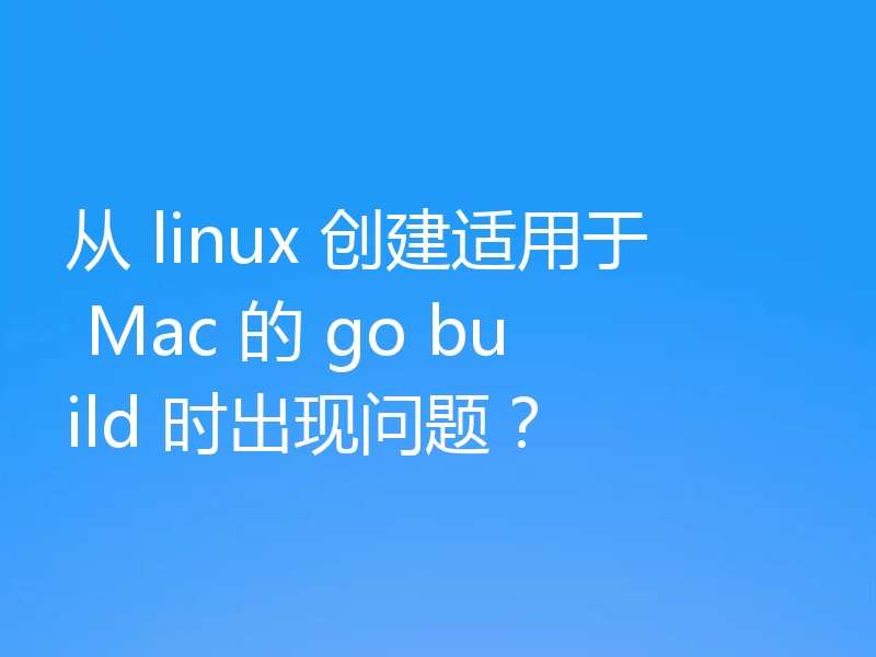 从 linux 创建适用于 Mac 的 go build 时出现问题？