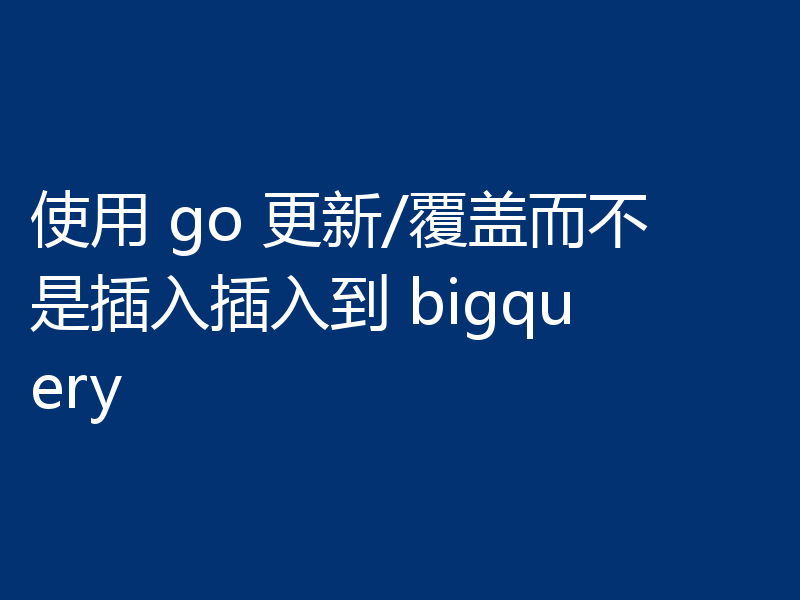 使用 go 更新/覆盖而不是插入插入到 bigquery
