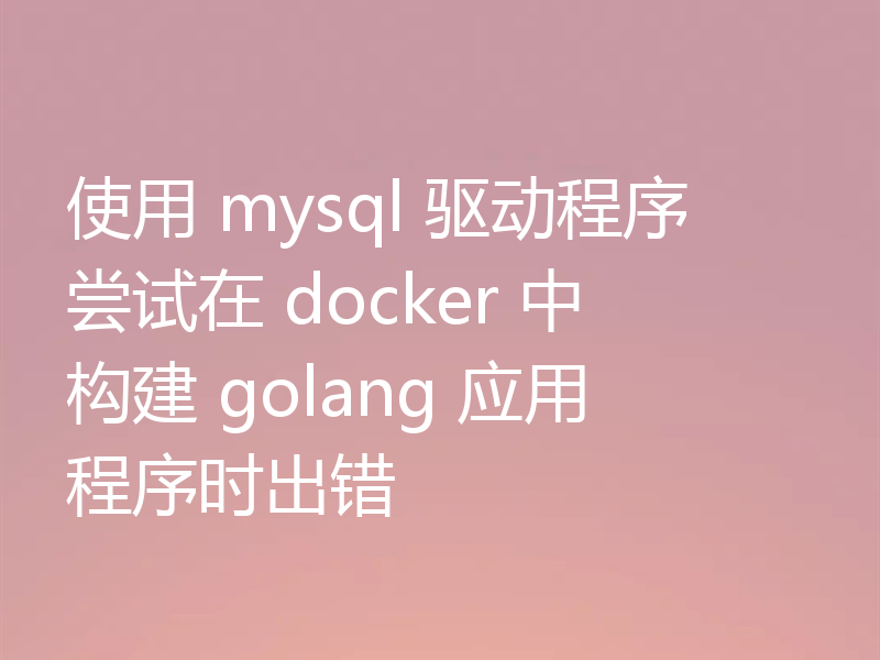 使用 mysql 驱动程序尝试在 docker 中构建 golang 应用程序时出错