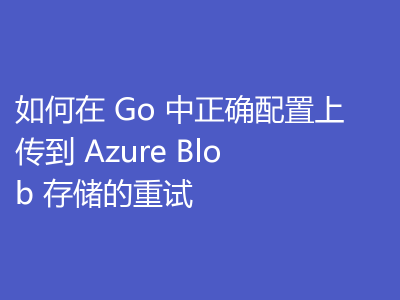 如何在 Go 中正确配置上传到 Azure Blob 存储的重试
