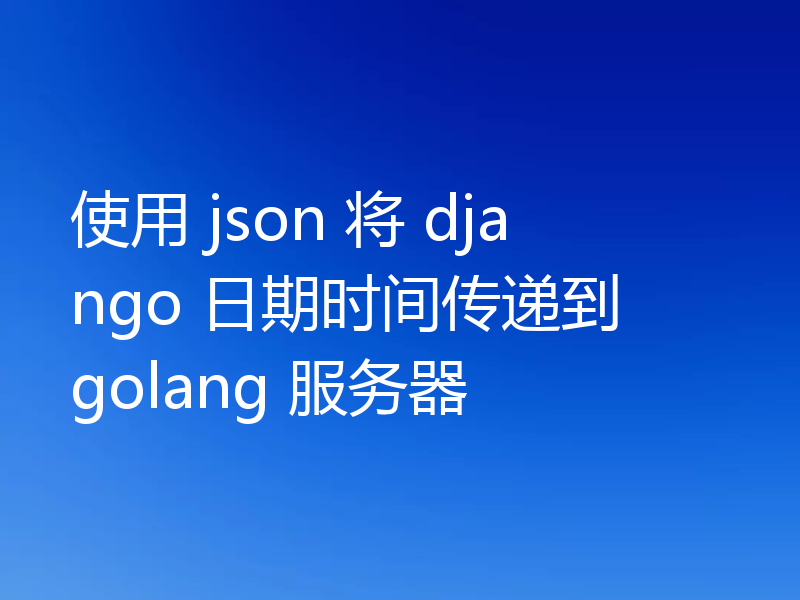 使用 json 将 django 日期时间传递到 golang 服务器