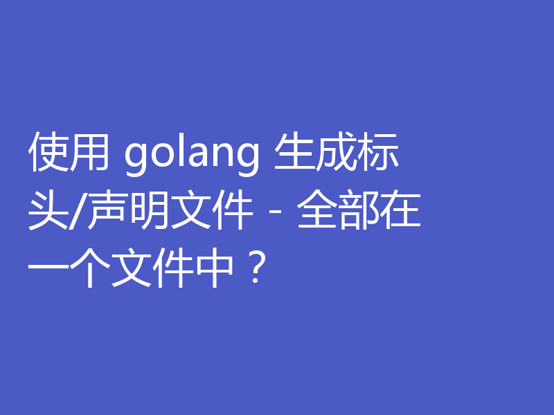 使用 golang 生成标头/声明文件 - 全部在一个文件中？