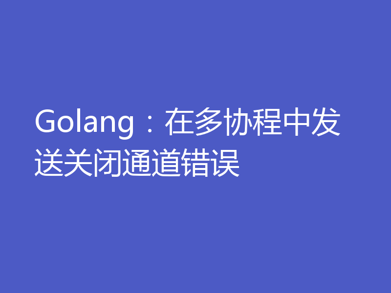 Golang：在多协程中发送关闭通道错误