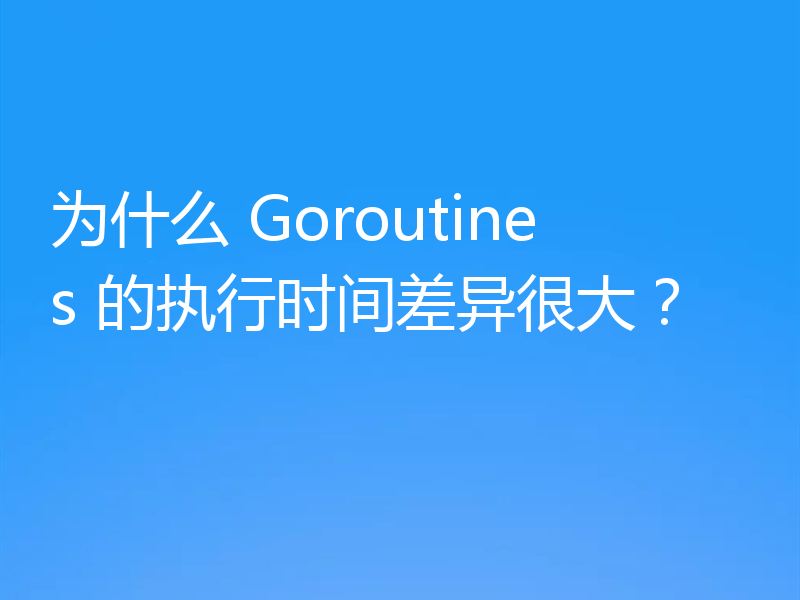 为什么 Goroutines 的执行时间差异很大？