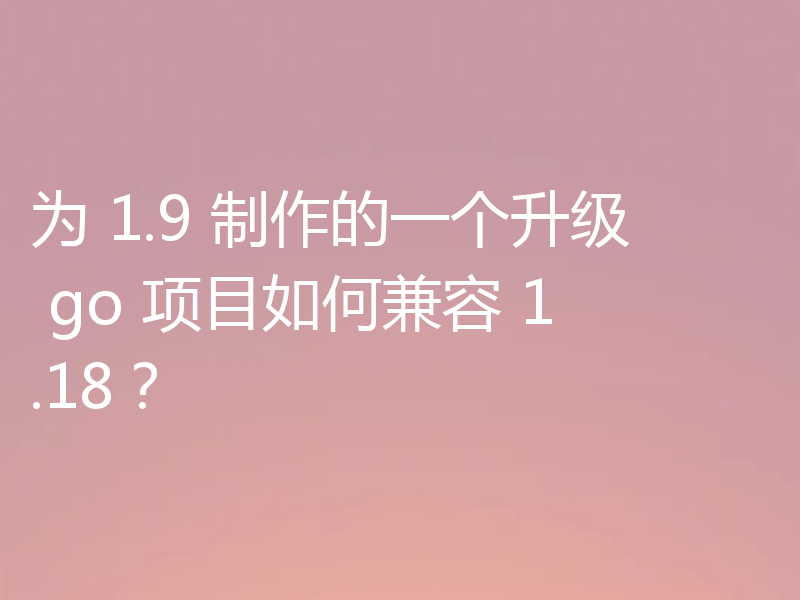 为 1.9 制作的一个升级 go 项目如何兼容 1.18？