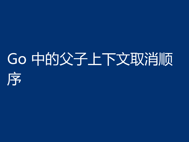 Go 中的父子上下文取消顺序