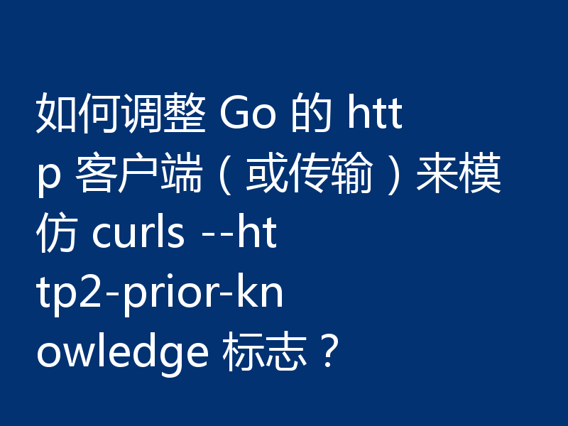 如何调整 Go 的 http 客户端（或传输）来模仿 curls --http2-prior-knowledge 标志？