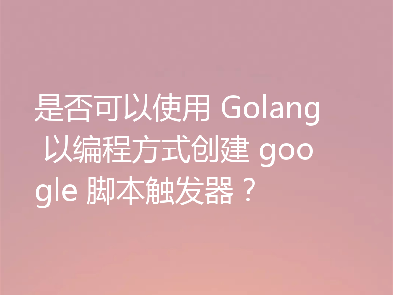 是否可以使用 Golang 以编程方式创建 google 脚本触发器？