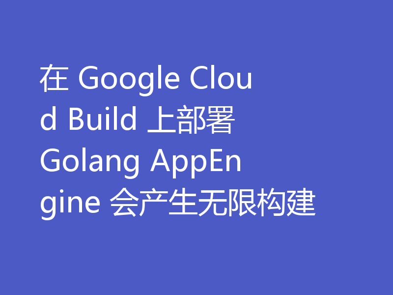 在 Google Cloud Build 上部署 Golang AppEngine 会产生无限构建
