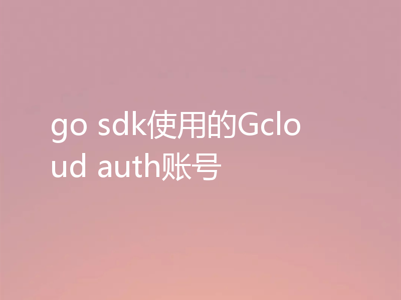 go sdk使用的Gcloud auth账号