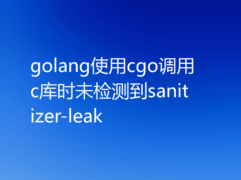golang使用cgo调用c库时未检测到sanitizer-leak