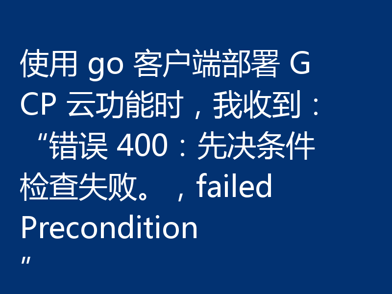 使用 go 客户端部署 GCP 云功能时，我收到：“错误 400：先决条件检查失败。，failedPrecondition”