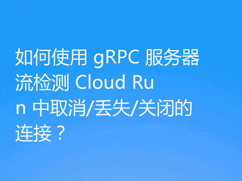 如何使用 gRPC 服务器流检测 Cloud Run 中取消/丢失/关闭的连接？