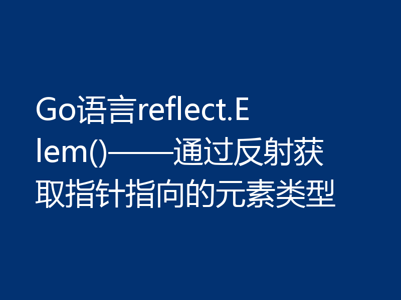 Go语言reflect.Elem()——通过反射获取指针指向的元素类型