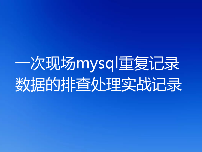 一次现场mysql重复记录数据的排查处理实战记录
