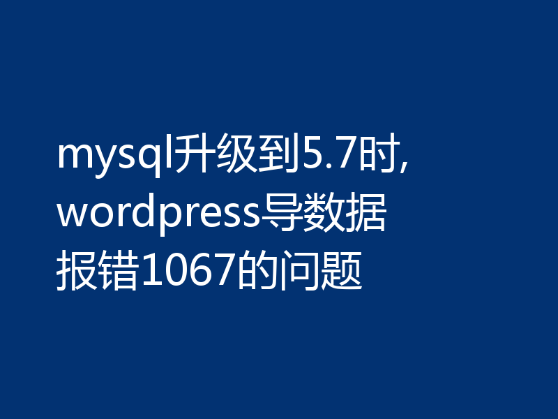 mysql升级到5.7时,wordpress导数据报错1067的问题