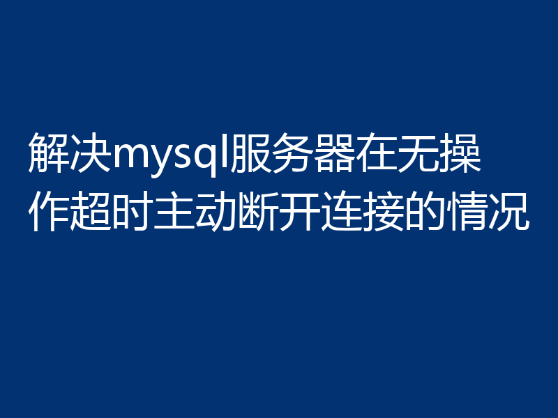 解决mysql服务器在无操作超时主动断开连接的情况