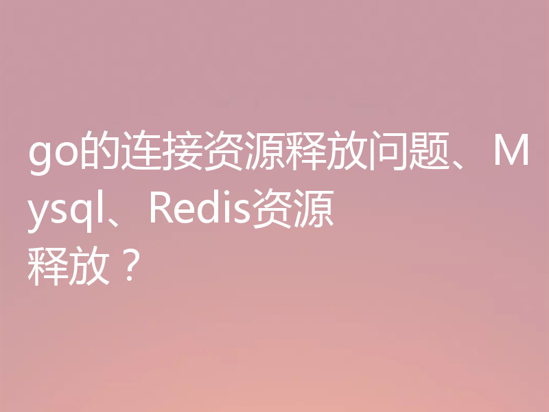 go的连接资源释放问题、Mysql、Redis资源释放？