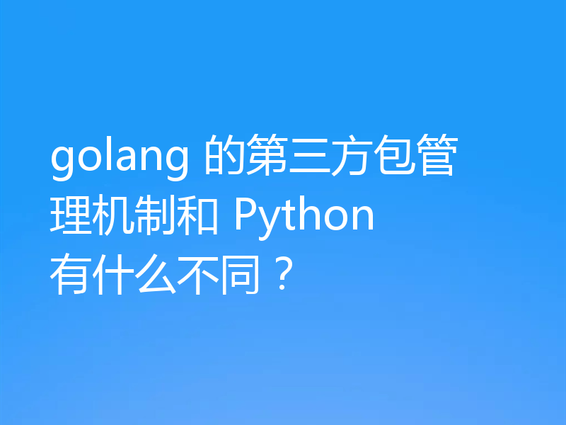 golang 的第三方包管理机制和 Python 有什么不同？