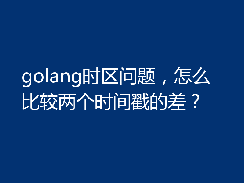 golang时区问题，怎么比较两个时间戳的差？