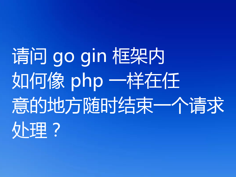 请问 go gin 框架内如何像 php 一样在任意的地方随时结束一个请求处理？