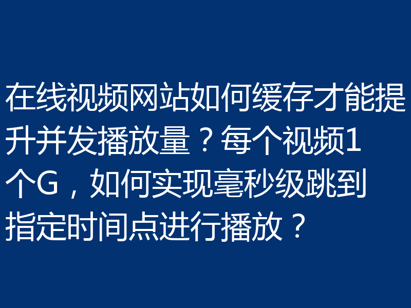 在线视频网站如何缓存才能提升并发播放量？每个视频1个G，如何实现毫秒级跳到指定时间点进行播放？