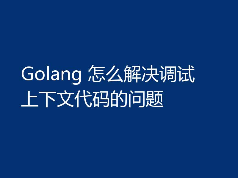 Golang 怎么解决调试上下文代码的问题