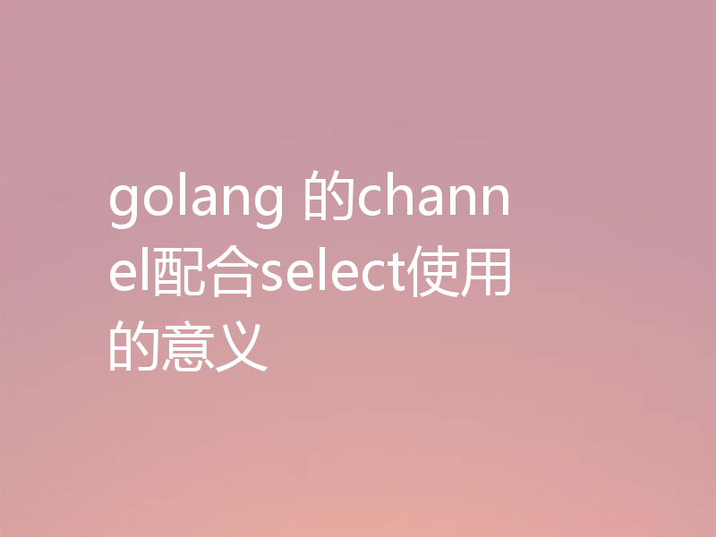 golang 的channel配合select使用的意义