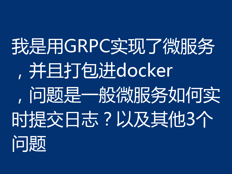 我是用GRPC实现了微服务，并且打包进docker，问题是一般微服务如何实时提交日志？以及其他3个问题