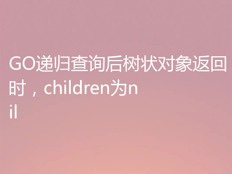 GO递归查询后树状对象返回时，children为nil