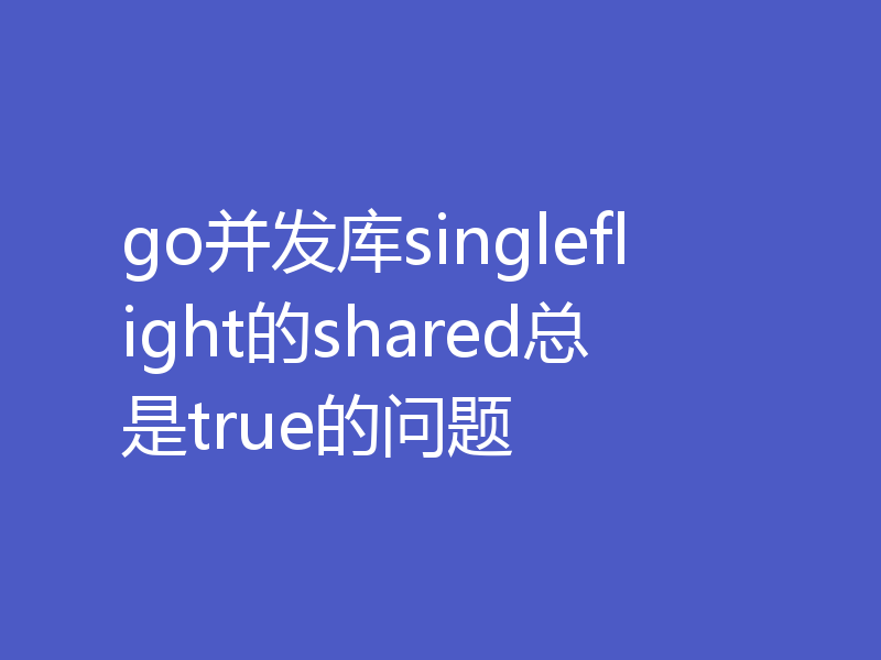 go并发库singleflight的shared总是true的问题