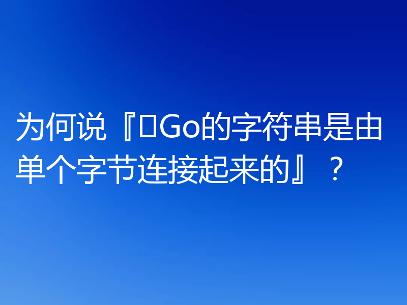 为何说『​Go的字符串是由单个字节连接起来的』？