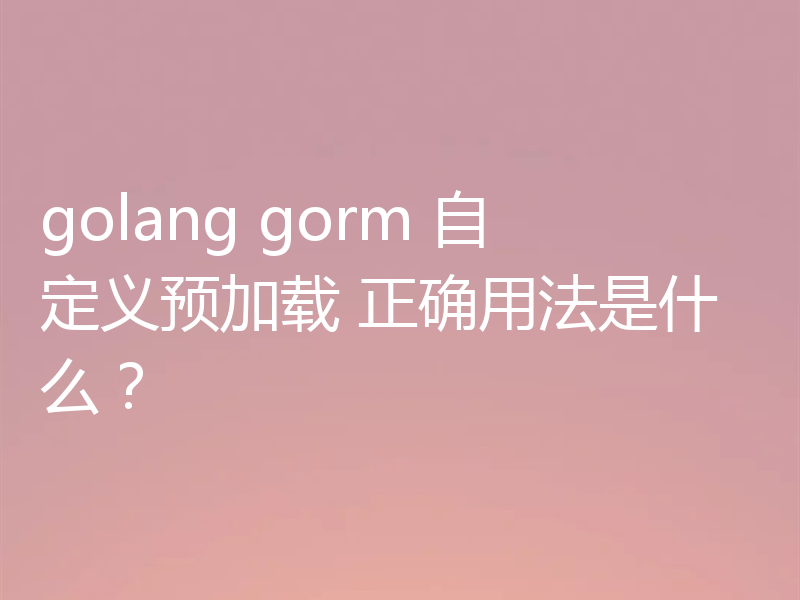 golang gorm 自定义预加载 正确用法是什么？