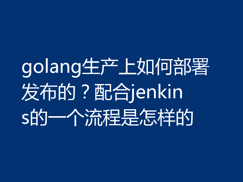golang生产上如何部署发布的？配合jenkins的一个流程是怎样的