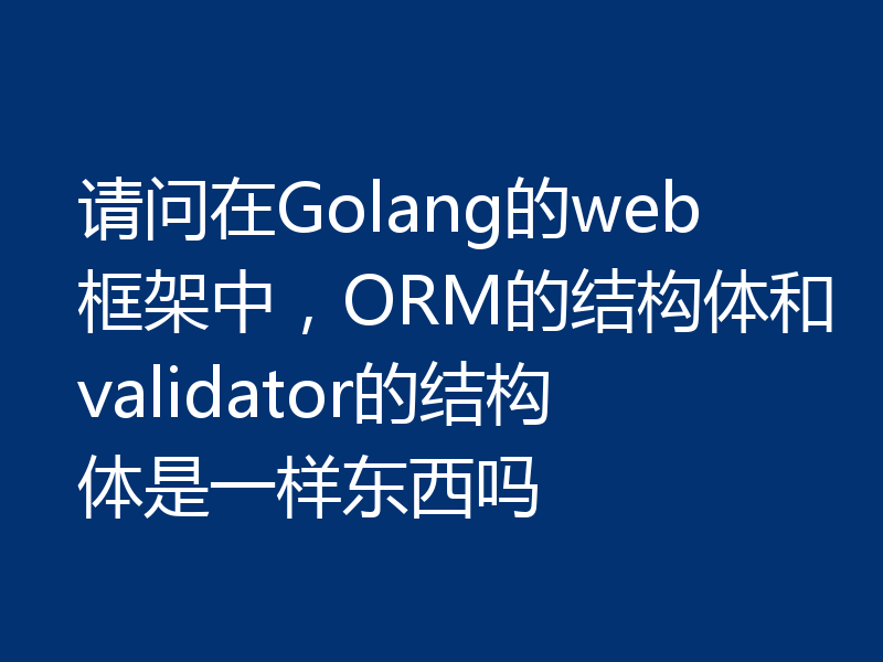 请问在Golang的web框架中，ORM的结构体和validator的结构体是一样东西吗