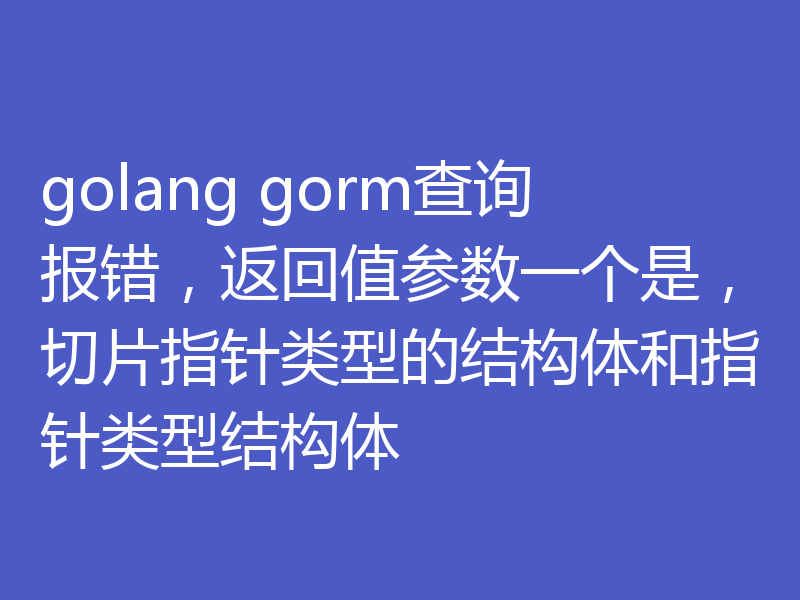 golang gorm查询报错，返回值参数一个是，切片指针类型的结构体和指针类型结构体