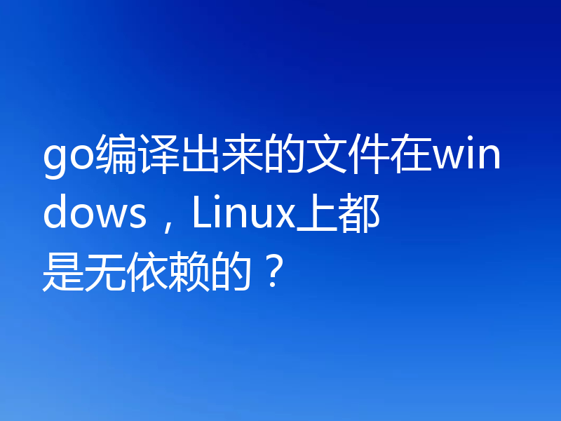 go编译出来的文件在windows，Linux上都是无依赖的？