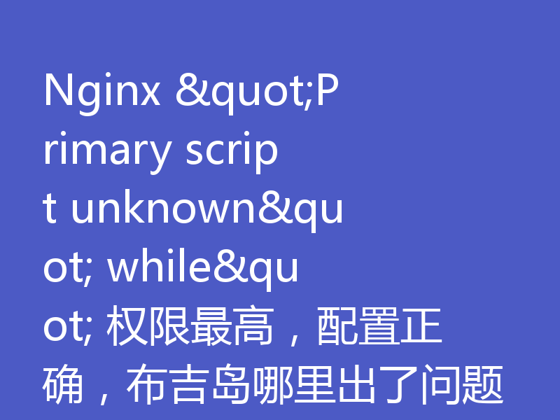 Nginx "Primary script unknown" while" 权限最高，配置正确，布吉岛哪里出了问题