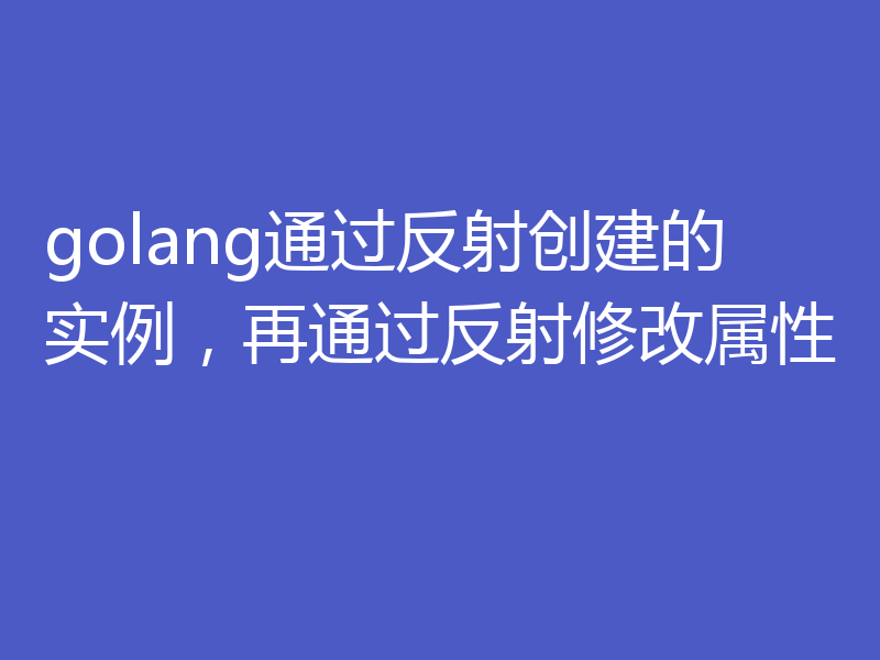 golang通过反射创建的实例，再通过反射修改属性