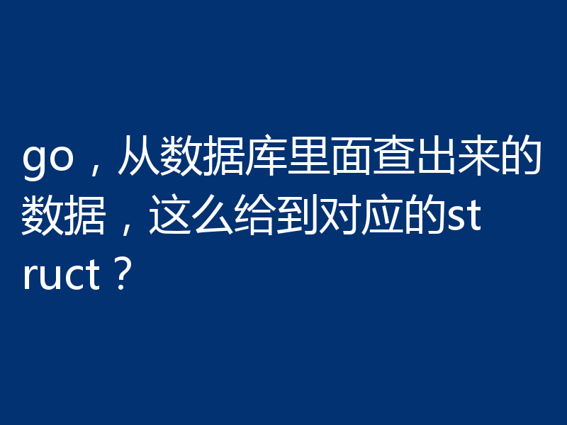 go，从数据库里面查出来的数据，这么给到对应的struct？