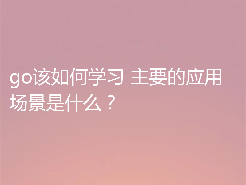 go该如何学习 主要的应用场景是什么？