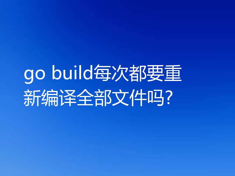 go build每次都要重新编译全部文件吗?