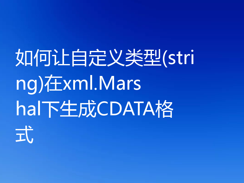 如何让自定义类型(string)在xml.Marshal下生成CDATA格式
