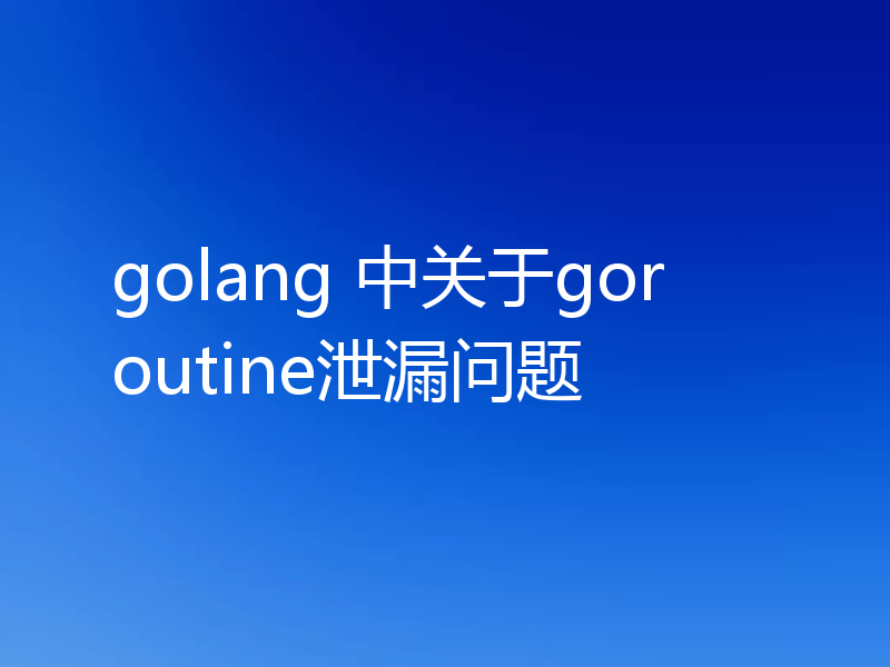 golang 中关于goroutine泄漏问题
