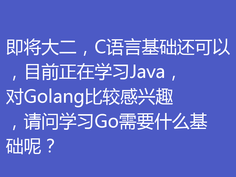 即将大二，C语言基础还可以，目前正在学习Java，对Golang比较感兴趣，请问学习Go需要什么基础呢？